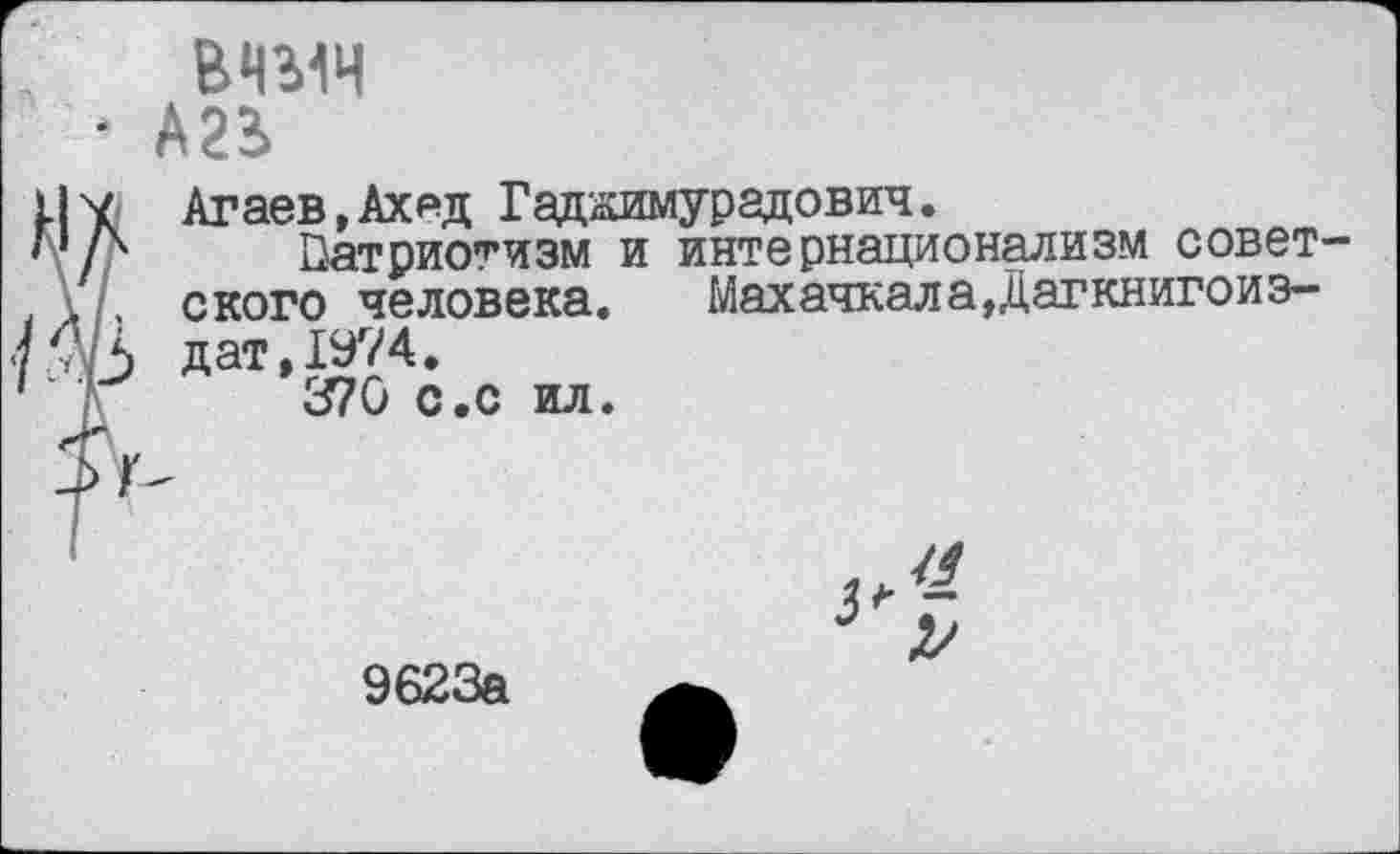 ﻿‘ А2В>
К Агаев, Ах ад Гаджимурадович.
Патриотизм и интернационализм советского человека. Махачкала „Цагкнигоиэ-
Ь дат, 1974.
370 с.с ил.
9623а